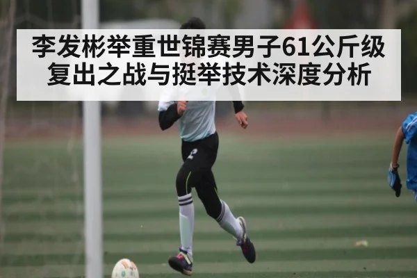 李发彬举重世锦赛男子61公斤级复出之战与挺举技术深度分析