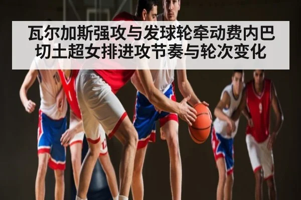 瓦尔加斯强攻与发球轮牵动费内巴切土超女排进攻节奏与轮次变化
